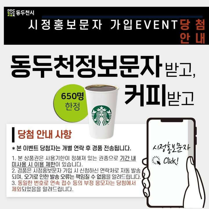 ? 시정홍보문자 가입EVENT 당첨 안내  많은 분이 참여해주신 "동두천 정보문자 받고, 커피 받고" 이벤트에 참여해주신 많은 분께 감사 인사 올립니다.  ?상품권(스타벅스 tall 음료 교환권 1매)발송       2024. 12. 11. 수 저녁 발송 예정 * 당첨되신 분들께는 개별 연락 후 경품을 전송 해 드립니다.  ☑️ 알려드립니다  1. 본 상품권은 사용기한이 정해져 있는 권종으로 기간 내 미사용 시 이용제한이 있습니다. 2. 경품은 시정홍보 문자 가입 시 신청하신 연락처로 자동 발송되며, 오기로 인한 발송 오류는 책임질 수 없음을 알려드립니다. 3. 동일한 번호로 연속 접수 등의 부정 응모자는 당첨에서 제외되었음을 알려드립니다.  #동두천 #시정홍보문자 #동두천정보문자