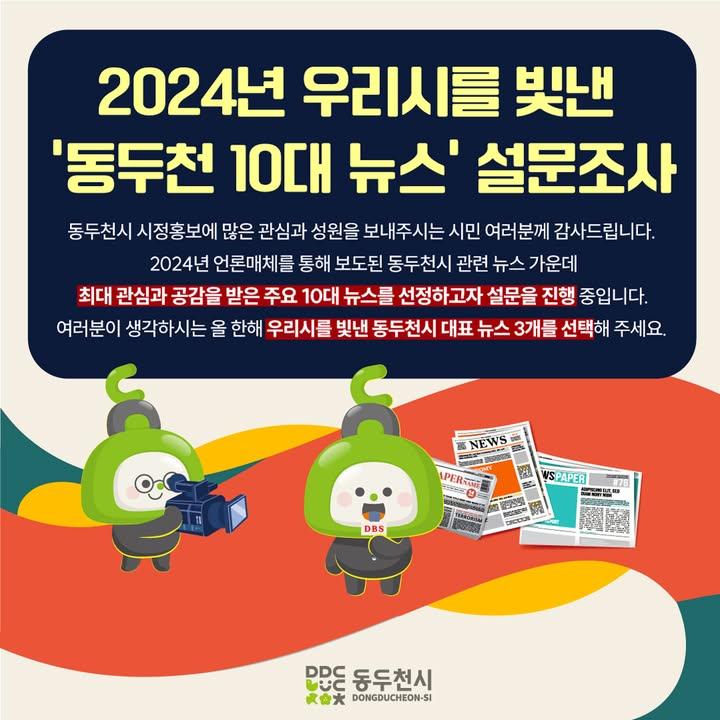 ? 2024년 우리 시를 빛낸 ‘동두천 10대 뉴스’ 선정 설문조사  동두천시 시정홍보에 많은 관심과 성원을 보내주시는 시민 여러분께 감사드립니다.  2024년 언론매체를 통해 보도된 동두천시 관련 뉴스 가운데 최대 관심과 공감을 받은 주요 10대 뉴스를 선정하고자 설문을 진행 중입니다.  여러분이 생각하시는 올 한해 우리 시를 빛낸 동두천시 대표 뉴스 3개를 선택해 주세요. . . . ● 기간 : 2024년 12월 26일 ~ 30일 (5일간) ● 대상 : 전 시민 누구나 ● 방법 : 18개 뉴스 중 우선순위 없이 1인 3개 뉴스 선택 ● 문의 : 홍보미래전략담당관 홍보언론팀(☎031-860-2061)  ✔ 설문조사 참여하기 https://www.ddc.go.kr/ddc/addQestnarRspnsView.do?key=39&qestnarNo=70&pageUnit=10