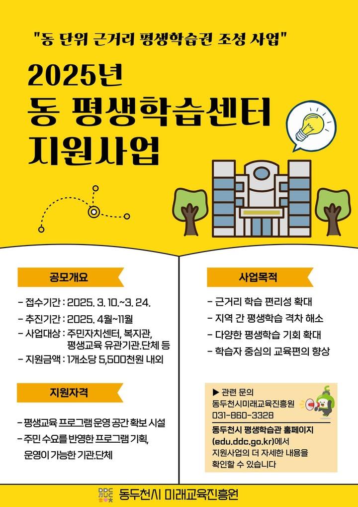 ? 2025년 동 평생학습센터 지원사업 공모 안내  주민 누구나! 가까운 곳에서 맞춤형 평생학습을! 동두천시에서 '2025년 동 평생학습센터 지원사업' 을 공모합니다!  주민자치센터, 복지관, 평생교육 기관·단체라면 누구나 신청 가능! 관심 있는 기관·단체의 많은 참여 바랍니다. ? . . ✅ 접수기간 - 2025. 3. 10.(월) ~ 3. 24.(월)  ✅ 지원대상 - 주민자치센터, 복지관, 평생교육 유관기관·단체 등  ✅ 지원금액 - 1개소당 최대 550만원  ✅ 접수방법 - 방문 제출 또는 이메일(greatmodel@korea.kr)  ✅ 문의 - 동두천시 미래교육진흥원 - 031-860-3328  ? 더 자세한 내용은? ? 동두천시 평생학습관 홈페이지에서 확인하세요! - http://edu.ddc.go.kr . . . #동두천시 #평생학습 #배움의기회 #동평생학습센터 #2025년지원사업