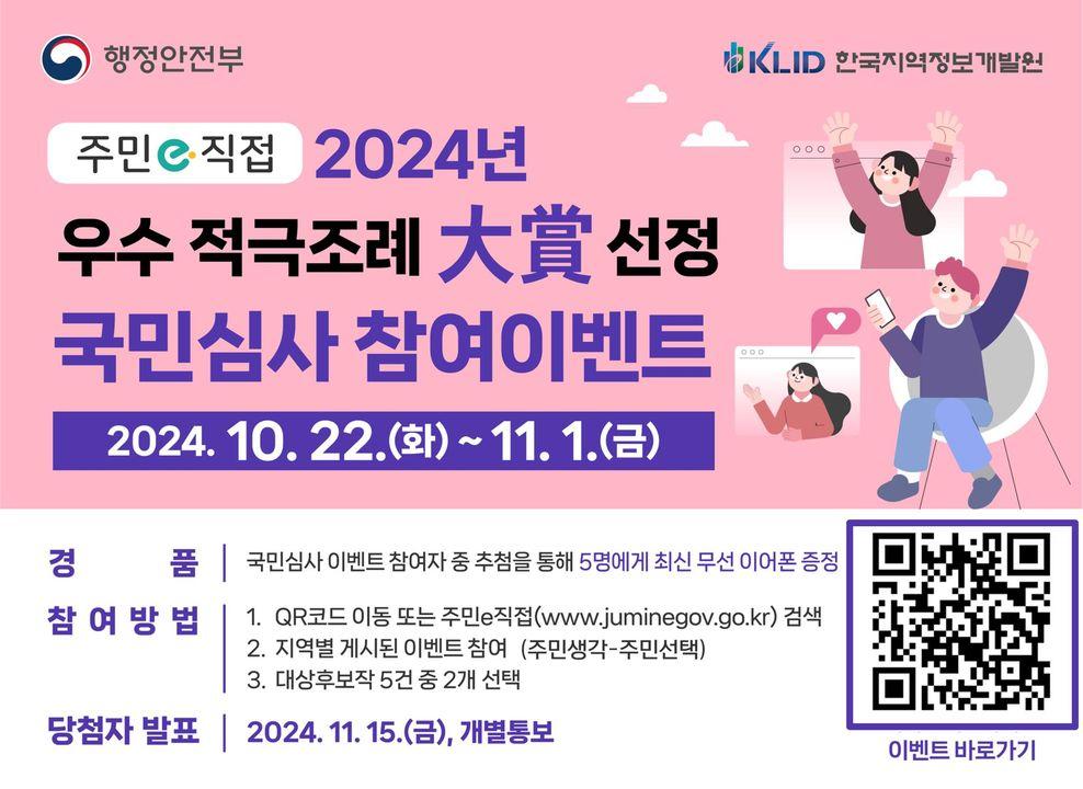 ? 국민이 직접 뽑는 참여이벤트! 「2024 우수 적극조례 공모」대상 선정  ✅ 참여기간 : 11월 1일 금요일까지  ✅ 참여방법 :         1. 주민e https://www.juminegov.go.kr/ 접속        2. 지역별 게시된 이벤트 참여 (주민생각-주민선택)        3. 대상후보작 5건 중 2개 선택  ✅ 당첨자발표: 2024. 11. 15. (금), 개별통보  ? 경품 : 국민심사 이벤트 참여자 중 추첨                - 최신 무선 이어폰 증정 (5명)  #행정안전부 #주민e직접 #우수적극조례대상선정 #국민심사참여이벤트