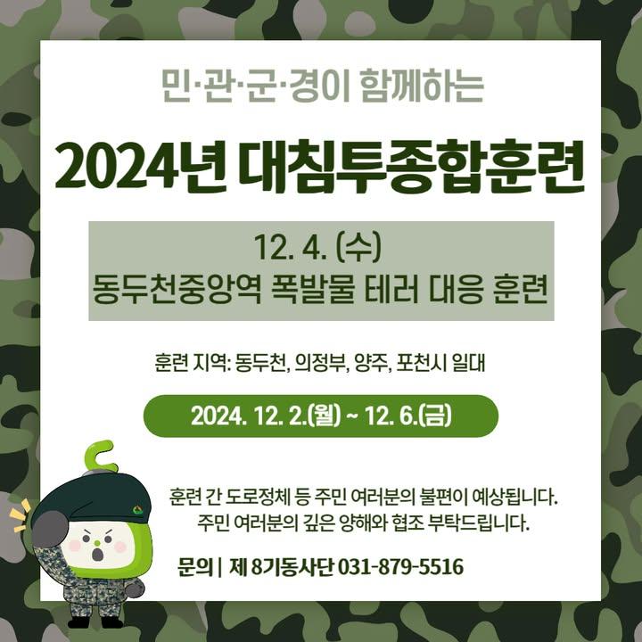 ? 육군 제8기동사단에서 알려드립니다!   12.2.(월) ~ 12.6.(금)까지 경기도 동두천ㆍ의정부ㆍ 양주ㆍ포천시 일대에서 ‘2024년 대침투종합훈련’을 실시합니다.  특히 12. 4. (수), 동두천 중양역에서 폭발물 테러 대응 훈련이 있으니,  지역주민 여러분의 깊은 양해와 적극적인 협조를 부탁드립니다.  □ 제8기동사단 주민불편 신고센터 : ☎ 031-879-5516