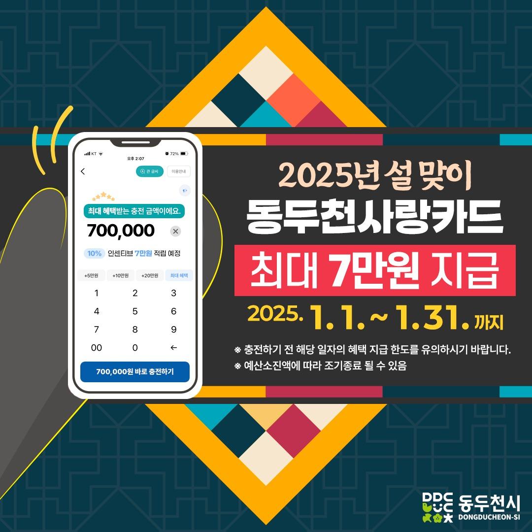 ? 설 맞이 동두천사랑카드 인센티브 확대

2025년 설 맞이 및 지역경제 활성화를 위하여
동두천사랑카드 인센티브를
기존 6~7%에서 10%로 확대 지급하오니,
많은 참여 부탁드립니다.

✔ 대 상 : 동두천사랑카드 일반충전 이용자
✔ 기 간 : 2025. 1. 1. ~ 1. 31. 
✔ 상세내용 : 동두천사랑카드 일반충전 시 충전액의 10% (최대 70,000원) 지급
✔ 충전방법 : 경기지역화폐 앱(App)을 통한 온라인충전 또는 오프라인 충전
✔ 사용대상 : 관내 동두천사랑카드 가맹점

?문의처
- 동두천시청 일자리경제과 경제팀
- ☎ 031-860-2319

※ 충전하기 전 해당 일자의 혜택 지급 한도를 유의하시기 바랍니다.
※ 예산소진액에 따라 조기종료 될 수 있음
.
.
#동두천 #동두천사랑카드 #경기지역화폐 
#인센티브 #최대7만원 #새해복많이받으세요