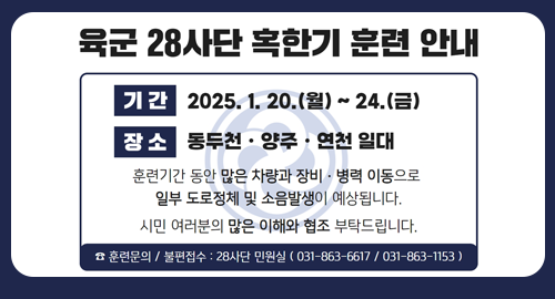 육군 28사단 혹한기 훈련 안내
기간 2025년 1월 20일 월요일부터 24일 금요일까지
장소 동두천 양주 연천 일대
훈련기간 동안 많은 차량과 장비 병력 이동으로 일부 도로정체 및 소음 발생이 예상됩니다.
시민 여러분의 많은 이해와 협조 부탁드립니다.
☎ 훈련문의 / 불편접수 28사단 민원실 031-863-6617 031-863-1153