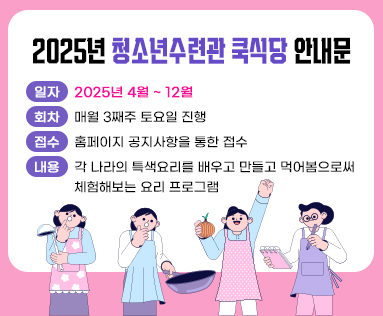 2025년 청소년수련관 쿡식당 안내문
일자: 2025년 4월 ~ 12월
회차: 매월 3째주 토요일 진행
접수: 홈페이지 공지사항을 통한 접수
내용: 각 나라의 특색요리를 배우고 만들고 먹어봄으로써 체험해보는 요리 프로그램