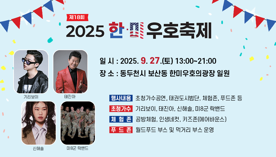 제18회 2025 한미 우호축제
일시 2025.9.27.(토) 13:00~21:00
장소 동두천시 보산동 한미우호의광장 일원
행사내용초청가수공연, 태권도시범단, 체험존, 푸드존 등
초청가수 기리보이, 태진아, 신해솔, 미8군 락밴드 
체험존 공방체험, 인생네컷, 키즈존(에어바운스) 
푸드존 월드푸드 부스 및 먹거리 부스 운영