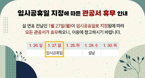 임시공휴일 지정에 따른 관공서 휴무 안내
설 연휴 전날인 1월 27일(월)이 임시공휴일로 지정됨에 따라
모든 관공서가 휴무하오니, 이용에 참고하시기 바랍니다.
1. 26. 일
1. 27. 월 임시공휴일
1. 28. 화
1. 29. 수 설날
1. 30. 목