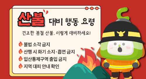 산불 대비 행동 요령
건조한 봄철 산불, 이렇게 대비하세요!
불법 소각 금지
산행 시 화기 소지·흡연 금지
입산통제구역 출입 금지
지역 대피 안내 확인