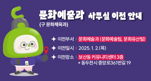 문화예술과 (구 문화체육과) 사무실 이전 안내
이전부서 : 문화예술과 (문화예술팀, 문화유산팀)
이전일시 : 2025. 1. 2.(목)
이전장소 : 보산동 커뮤니티센터 3층 * 동두천시 중앙로361번길 19