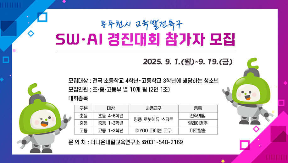 동두천시 교육발전특구 SW AI 경진대회 참가자 모집
2025.9.1.(월)~9.19.(금)
모집대상 : 전국 초등학교 4학년~고등학교 3학년에 해당하는 청소년
모집인원 : 초·중·고등부 별 10개 팀 (2인 1조)
대회종목
대상 초등4~6학년 사용교구 핑퐁 로봇에듀 스타트 종목 전략게임
대상 중등1~3학년 사용교구 핑퐁 로봇에듀 스타트 종목 릴레이경주
대상 고등1~3학년 사용교구 DIYGO 파이썬 교구 종목 미로탈출
문 의 처 : 더나은내일교육연구소 ☎031-548-2169