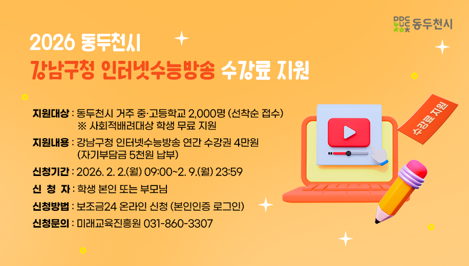 2026 동두천시 강남구청 인터넷수능방송 수강료 지원
지원대상 동두천시 거주 중·고등학교 2,000명 (선착순 접수)
※ 사회적배려대상 학생 무료 지원 
지원내용 강남구청 인터넷수능방송 연간 수강권 4만원
(자기부담금 5천원 납부) 
신청기간 2026. 2. 2.(월) 09:00~2. 9.(월) 23:59 
신청자 학생 본인 또는 부모님 
신청방법 보조금24 온라인 신청 (본인인증 로그인) 
신청문의 미래교육진흥원 031-860-3307