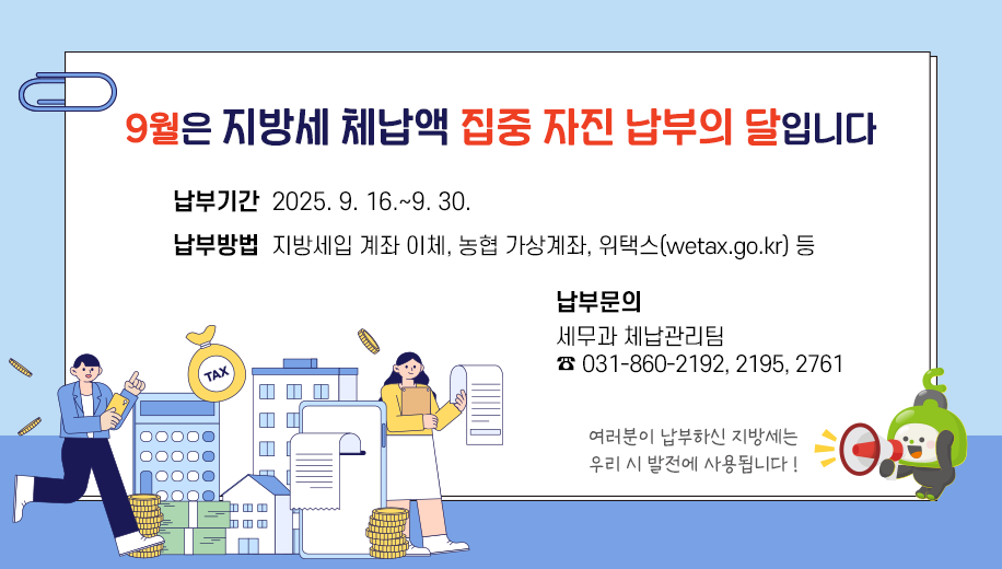 9월은 지방세 체납액 집중 자진 납부의 달입니다
납부기간 2025. 9. 16.~9. 30.
납부방법 지방세입 계좌 이체, 농협 가상계좌, 위택스(wetax.go.kr) 등
납부문의 세무과 체납관리팀 031-860-2192, 2195, 2761 
여러분이 납부하신 지방세는 우리 시 발전에 사용됩니다 !