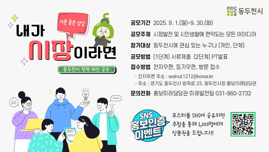기분 좋은 상상 내가 시장이라면 동두천시 정책 제안 공모
공모기간  2025. 9. 1.(월)~9. 30.(화)
공모주제  시정발전 및 시민생활에 편익되는 모든 아이디어
참가대상  동두천시에 관심 있는 누구나 (개인, 단체)
공모방법  (1단계) 서류제출  (2단계) PT발표
접수방법  전자우편, 등기우편, 방문 접수
전자우편 주소 : walnut1212@korea.kr
주소 : 경기도 동두천시 방죽로 23, 동두천시청 홍보미래담당관
문의전화  홍보미래담당관 미래발전팀 031-860-2732
SNS 홍보인증 이벤트 포스터를 SNS에 공유하면 추첨을 통해 1,000명에게
상품권을 드립니다!!
https://form.naver.com/response/_UY_4AzfEStC17Yg6OYlYA