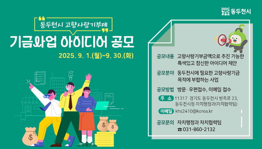 동두천시 고향사랑기부제 기금사업 아이디어 공모
2025.9.1.(월)~9.30.(화)
공모내용 고향사랑기부금액으로 추진 가능한 특색있고 참신한 아이디어 제안
공모분야 동두천시에 필요한 고향사랑기금 목적에 부합하는 사업
공모방법 방문· 우편접수, 이메일 접수
주   소 11317  경기도 동두천시 방죽로 23, 동두천시청 자치행정과(자치협력팀)
이메일 khs2410@korea.kr
공모문의 자치행정과 자치협력팀 031-860-2132