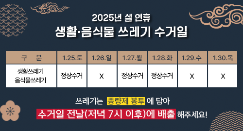 2025년 설 연휴 생활·음식물 쓰레기 수거일
구분 생활쓰레기 음식물쓰레기
1월 25일 토요일 정상수거
1월 26일 일요일 X
1월 27일 월요일 정상수거
1월 28일 화요일 정상수거
1월 29일 수요일 X
1월 30일 목요일 X
쓰레기는 종량제 봉투 에 담아 수거일 전날(저녁 7시 이후)에 배출 해주세요!