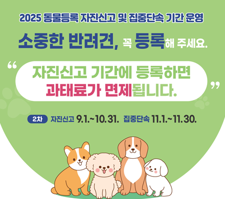 2025년 동물등록 자진신고 및 집중단속 기간 운영
소중한 반려견, 꼭 등록해 주세요
자진신고 기간에 등록하면 과태료가 면제됩니다.
2차 자진신고 9.1.~10.31. 집중단속 11.1.~11.30.