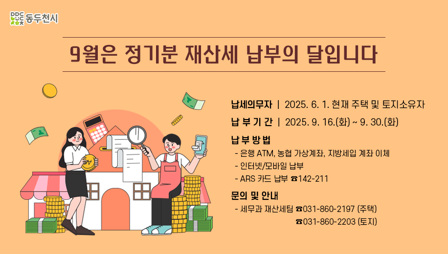 9월은 정기분 재산세 납부의 달입니다
납세의무자 2025. 6. 1. 현재 주택 및 토지소유자 
납부기간 2025. 9. 16.(화) ~ 9. 30.(화)
납부방법 
은행 ATM, 농협 가상계좌, 지방세입 계좌 이체 
인터넷/모바일 납부 
ARS 카드 납부 142-211
문의 및 안내
세무과 재산세팀 031-860-2197 (주택) 031-860-2203 (토지)