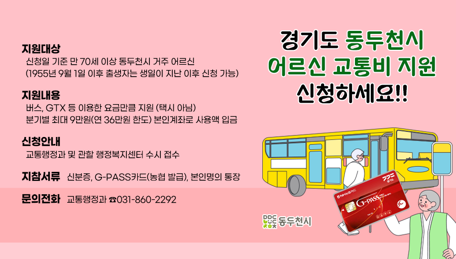지원대상 
  신청일 기준 만 70세 이상 동두천시 거주 어르신
  (1955년 9월 1일 이후 출생자는 생일이 지난 이후 신청 가능)
지원내용
  버스, GTX 등 이용한 요금만큼 지원 (택시 아님)
  분기별 최대 9만원(연 36만원 한도) 본인계좌로 사용액 입금
신청안내
  교통행정과 및 관할 행정복지센터 수시 접수
지참서류   신분증, G-PASS카드(농협 발급), 본인명의 통장
문의전화   교통행정과 031-860-2292