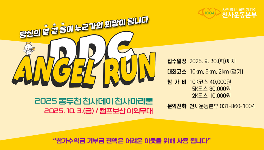 당신의 발걸음이 누군가의 희망이 됩니다
DDC ANGEL RUN
2025 동두천 천사데이 천사마라톤
2025.10.3.(금) 캠프보산 야외무대
접수일정  2025. 9. 30.(화)까지
대회코스  10km, 5km, 2km (걷기)
참가비  10K코스 40,000원 5K코스 30,000원 2K코스 10,000원
문의전화  천사운동본부 031-860-1004
“참가수익금 기부금 전액은 어려운 이웃을 위해 사용 됩니다”