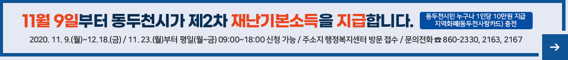 11월 9일부터 동두천시가 제2차 재난기본소득을 지급합니다. 동두천시민 누구나 1인당 10만원씩 지급 지역화폐(동두천사랑카드) 충전 2020. 11. 9.(월)~12.18.(금) / 11월 23일(월)부터 평일(월~금) 09:00~18:00 신청 가능 / 행정복지센터 방문 접수 / 문의전화 ☎ 860-2330, 2163, 2167