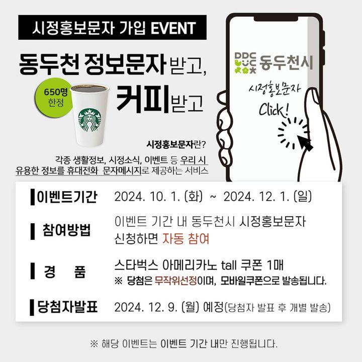 ?시정홍보문자 가입 EVENT 동두천 정보문자 받고, 커피받고!  ?동두천 시정홍보문자란? -각종 생활정보, 시정소식, 이벤트 등   우리 시 유용한 정보를    휴대전화 문자메시지로 제공하는 서비스  ✅ 이벤트 기간 : 2024. 10. 1.(화) ~ 12. 1. (일) 까지 ✅ 참여방법 : 이벤트 기간 내 동두천시 시정홍보문자 신청하면                         자동 참여 ✅ 경품 : 스타벅스 아메리카노 tall 쿠폰 1매. ※650명 한정                 (당첨은 무작위선정이며, 모바일쿠폰으로 발송됩니다.) ✅ 당첨자 발표 : 2024. 12. 9. (월) 예정                            (당첨자 발표 후 개별 발송)  ※ 해당이벤트는 이벤트 기간 내만 진행됩니다.       따라서, 10월 1일 00:00분 부터 참여가능합니다.  ? 참여링크 : https://www.ddc.go.kr/ddc/smsReg.do?key=1580