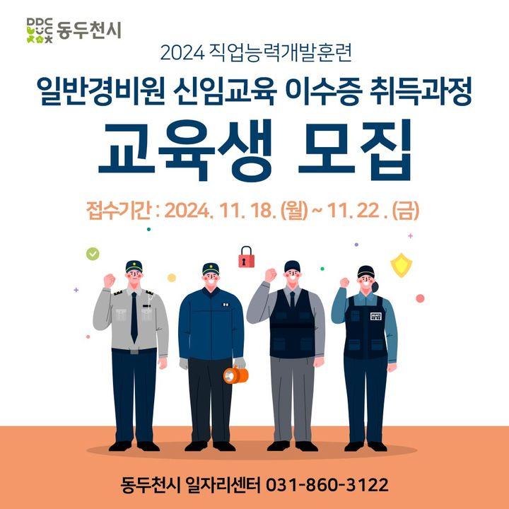 #동두천시 #일자리센터  2024 직업능력개발훈련 일반경비원 신임교육 이수증 취득과정 교육생 모집  2024. 11. 18. (월) ~11. 22. (금) 일자리센터 방문접수 모집인원 : 동두천시 거주 성인 30명 (2005년생 이상/ 선착순 모집) ※ 2023, 2024년 직업능력개발훈련 참여자 참가제한, 미취업자 우대  교육기간 : 2024. 12. 3. ~12. 5 09:00 ~18:00 지원내용 : 교육비 지원(교육비 외 시험응시료 등 미지원) 자부담금 : 교육비 20% 상당 납부, 이수증 취득 시 전액 환급  취업을 희망하시는 관내 구직자분들의 많은 참여 바랍니다.  #직업능력개발훈련 #경비원교육 #경비원이수증취득과정