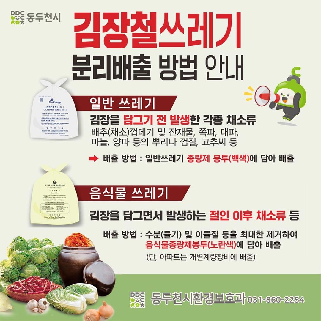 ⚠️ 주부님들에게 알려드리는 겨울철
김장쓰레기 분리배출 방법!

✅ 일반쓰레기 종량제 봉투(백색 사용)
 ◾ 김장을 담그기 전 나오는 각종 채소류
- 흙이 묻은 배추 껍데기와 잔재물, 
쪽파, 대파, 마늘, 양파 등의 뿌리와 껍질, 고추씨 등

✅음식물 쓰레기 봉투(노란색 사용)
 ◾ 김장을 담그면서 발생한 절인 채소류
- 절인 배추, 무, 젓갈류, 양념 등
- 수분과 이물질 등을 최대한 제거해 작게 잘라 음식물 종량제봉투에 담아 배출
※ 단, 아파트는 개별계량장비에 배출

#동두천 #김장쓰레기분리배출
#김장절인배추는음쓰 
#김장전다듬는채소는일반쓰레기