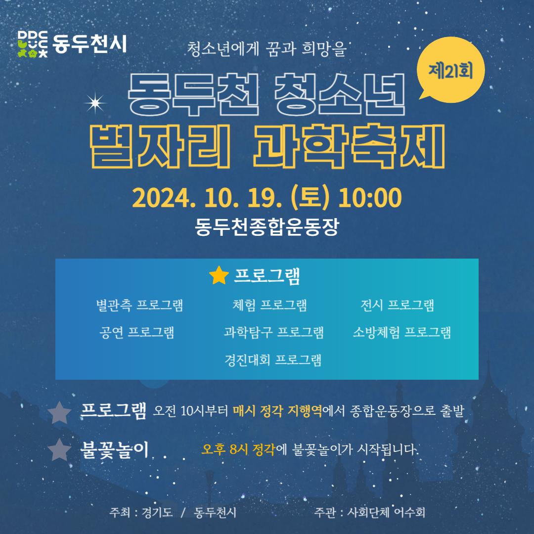 청소년에게 꿈과 희망을
#제21회 #동두천청소년 #별자리과학축제

☑️ 일시 : 2024. 10. 19. (토) 오전 10시

☑️ 장소 : 동두천종합운동장

☑️ 프로그램 :
별관측프로그램, 체험프로그램, 전시프로그램, 공연 프로그램, 과학탐구 프로그램, 소방체험 프로그램, 경진대회 프로그램

☑️ 셔틀운행안내
- 오전 10시부터 매시 정각 지행역에서 종합운동장으로 출발합니다.

? 오후 3시 정각 불꽃놀이가 
 시작될 예정입니다.

학생여러분과 학부모분들의 많은 참여
바랍니다.

#동두천 #청소년 #별자리과학축제 #동두천시축제