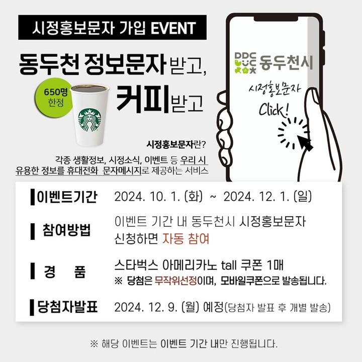 ?시정홍보문자 가입 EVENT
동두천 정보문자 받고, 커피받고!

?동두천 시정홍보문자란?
-각종 생활정보, 시정소식, 이벤트 등
 우리 시 유용한 정보를 
 휴대전화 문자메시지로 제공하는 서비스

✅ 이벤트 기간 : 2024. 10. 1.(화) ~ 12. 1. (일) 까지
✅ 참여방법 : 이벤트 기간 내 동두천시 시정홍보문자 신청하면 자동 참여
✅ 경품 : 스타벅스 아메리카노 tall 쿠폰 1매. ※650명 한정
(당첨은 무작위선정이며, 모바일쿠폰으로 발송됩니다.)
✅ 당첨자 발표 : 2024. 12. 9. (월) 예정
 (당첨자 발표 후 개별 발송)

※ 해당이벤트는 이벤트 기간 내만 진행
됩니다. 따라서, 10월 1일 00:00분부터 
참여가능합니다.

? 참여는 동두천시>시정홍보문자신청 페이지 또는 인스타 프로필의 링크를 누르시면 됩니다.