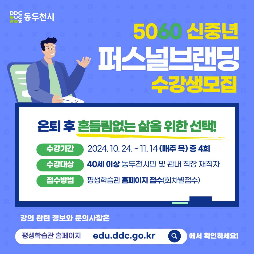 은퇴 후 흔들림없는 삶을 위한 선택!

?5060신중년 퍼스널브랜딩 수강생모집

✅2024. 10. 24. ~ 11. 14.(매주 목)
저녁 7시~ 9시
✅ 장소 : 평생학습관 어울림터
✅ 대상 : 40세(1984.1.1.~)이상 동두천
시민 및 관내 직장재직자
✅ 모집기간 : 2024. 10. 14.(월) 09:00~선착순 마감시까지

✅ 내용
1회 :
내 삶을 움직이는 시간관리 (김은희 대표)
2회 :
신중년의 건강 관리 (신경원 한의사)
3회 :
행복한 노후 자산 운용법 (염승환 이사)
4회 :
심신 힐링을 위한 테라리움 (이행신 대표)

#동두천시평생학습관 #동두천시평생학습 #신중년수강 #퇴근후수강