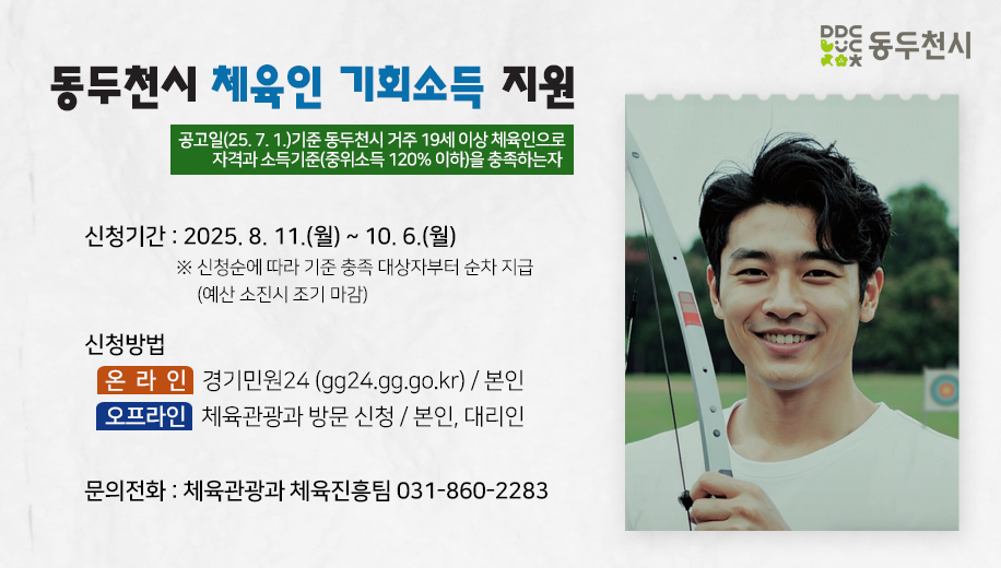 공고일(25. 7. 1.)기준 동두천시 거주 19세 이상 체육인으로 자격과 소득기준(중위소득 120% 이하)을 충족하는자 
신청기간 : 2025. 8. 11.(월) ~ 10. 6.(월)
※ 신청순에 따라 기준 충족 대상자부터 순차 지급(예산 소진시 조기 마감) 
신청방법
온라인 경기민원24 (gg24.gg.go.kr) / 본인
오프라인 체육관광과 방문 신청 / 본인, 대리인
문의전화 : 체육관광과 체육진흥팀 031-860-2283