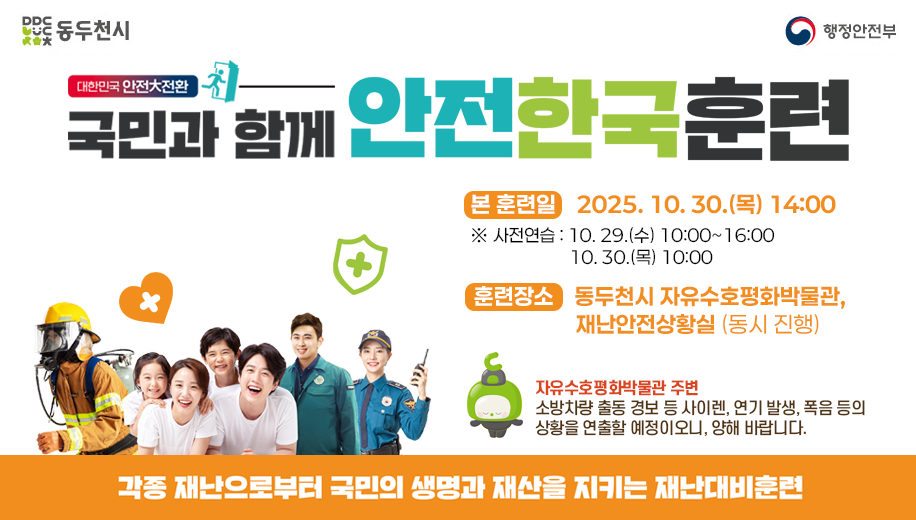 동두천시 행정안전부
대한민국 안전대전환 
국민과 함께 안전한국훈련
본 훈련일 2025. 10. 30.(목) 14:00
※ 사전연습 10. 29.(수) 10:00~16:00 10. 30.(목) 10:00
훈련장소 동두천시 자유수호평화박물관, 재난안전상황실 (동시진행)
자유수호평화박물관 주변 소방차량 출동 경보 등 사이렌, 연기 발생, 폭음 등의 상황를 연출할 예정이오니, 양해 바랍니다.
각종 재난으로부터 국민의 생명과 재산을 지키는 재난대비훈련