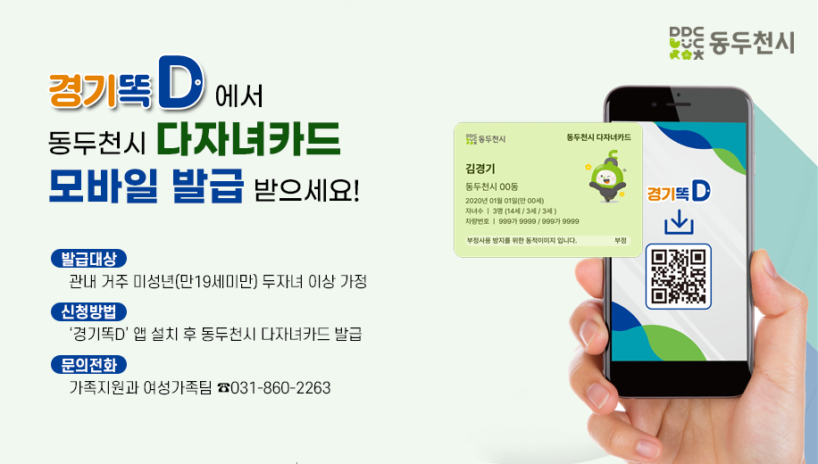 경기똑D에서 동두천시 다자녀카드 모바일 발급 받으세요!
발급대상 관내 거주 미성년(만19세미만) 두자녀 이상 가정
신청방법 ‘경기똑D’ 앱 설치 후 동두천시 다자녀카드 발급
문의전화 가족지원과 여성가족팀 ☎031-860-2263