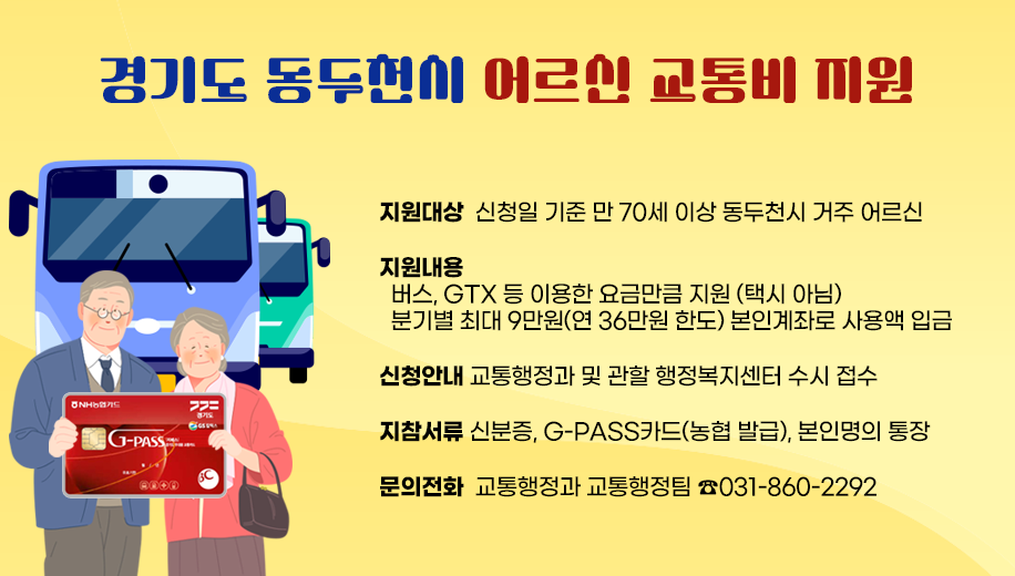 지원대상 신청일 기준 만 70세 이상 동두천시 거주 어르신
지원내용
  버스, GTX 등 이용한 요금만큼 지원 (택시 아님)
  분기별 최대 9만원(연 36만원 한도) 본인계좌로 사용액 입금
신청안내  교통행정과 및 관할 행정복지센터 수시 접수
지참서류  신분증, G-PASS카드(농협 발급), 본인명의 통장
문의전화  교통행정과 031-860-2292