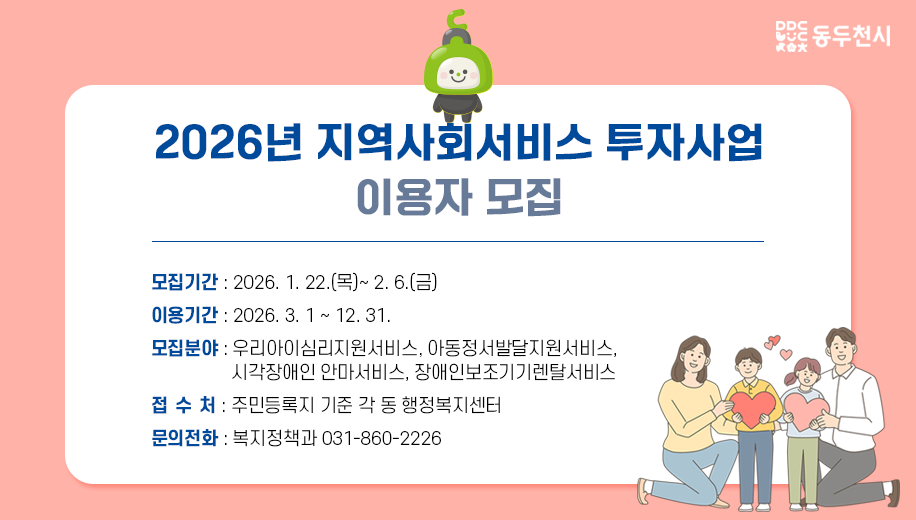 2026년 지역사회서비스 투자사업 이용자 모집
모집기간 2026. 1. 22.(목)~ 2. 6.(금)
이용기간 2026. 3. 1 ~ 12. 31. 
모집분야 우리아이심리지원서비스, 아동정서발달지원서비스, 시각장애인 안마서비스, 장애인보조기기렌탈서비스
접 수 처 주민등록지 기준 각 동 행정복지센터
문의전화 복지정책과 031-860-2226