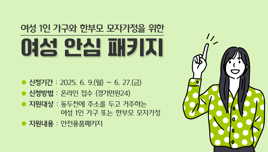 여성 1인 가구와 한부모 모자가정을 위한
여성 안심 패키지
신청기간 : 2025. 6. 9.(월) ~ 6. 27.(금)
신청방법 : 온라인 접수 (경기민원24)
지원대상 : 동두천에 주소를 두고 거주하는 여성 1인 가구 또는 한부모 모자가정
지원내용 : 안전용품패키지
