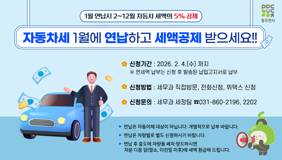 1월 연납시 2~12월 자동차 세액의 5% 공제
자동차세 1월에 연납하고 세액공제 받으세요!!
신청기간 2026. 2. 4.(수) 까지
※ 연세액 납부는 신청 후 발송된 납입고지서로 납부
신청방법 세무과 직접방문, 전화신청, 위택스 신청
신청문의 세무과 세정팀 ☎031-860-2196, 2202
연납은 자동이체 대상이 아닙니다. 개별적으로 납부 바랍니다.
연납은 차량별로 별도 신청하시기 바랍니다.
연납 후 중도에 차량을 폐차·양도하시면 처분 다음 달(말소, 이전일 이후)에 세액 환급해 드립니다.