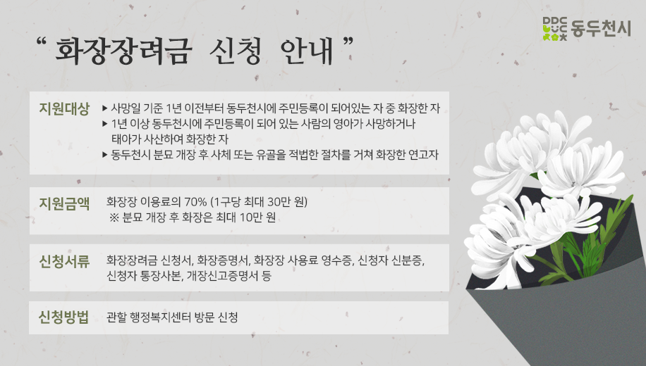 지원대상 
사망일 기준 1년 이전부터 동두천시에 주민등록이 되어있는 자 중 화장한 자 
1년 이상 동두천시에 주민등록이 되어 있는 사람의 영아가 사망하거나 태아가 사산하여 화장한 자 
동두천시의 분묘를 개장하여 사체 또는 유골을 적법한 절차를 거쳐 화장한 연고자 

화장장려금 신청 안내
지원금액: 화장장 이용료의 70% (1구당 최대 30만 원) 
※ 분묘 개장 후 화장은 최대 10만 원 

신청서류: 화장장려금 신청서, 화장증명서, 화장장 사용료 영수증, 신청자 신분증, 신청자 통장사본, 개장신고증명서 등 

신청방법: 관할 동행정복지센터 방문 신청