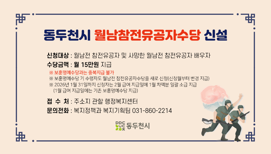 동두천시 월남참전유공자수당 신설
신청대상 : 월남전 참전유공자 및 사망한 월남전 참전유공자 배우자 
수당금액 : 월 15만원 지급
※ 보훈명예수당과는 중복지급 불가 
※ 보훈명예수당 기 수령자도 월남전 참전유공자수당을 새로 신청하여야 신청월부터 변경 지급
※ 2026년 1월 31일까지 신청자는 2월 급여 지급일에 1월 차액분 일괄 소급 지급 
    (1월 급여 지급일에는 기존 보훈명예수당 지급) 
접 수 처 : 주소지 관할 행정복지센터
문의전화 : 복지정책과 복지기획팀 031-860-2214
