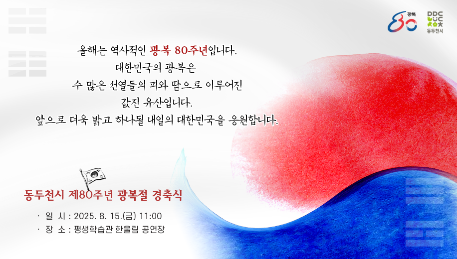 올해는 역사적인 광복 80주년입니다.
대한민국의 광복은 수 많은 선열들의 피와 땀으로 이루어진 값진 유산입니다.
앞으로 더욱 밝고 하나될 내일의 대한민국을 응원합니다.
동두천시 제80주년 광복절 경축식
일시 2025. 8. 15.(금) 11:00
장소 평생학습관 한울림 공연장