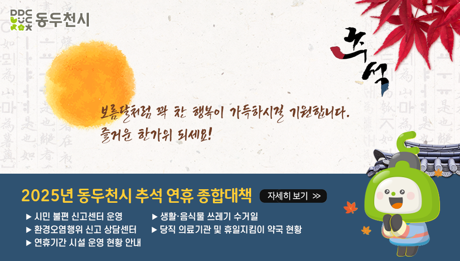 보름달처럼 꽉 찬 행복이 가득하시길 기원합니다.
즐거운 한가위 되세요!
2025년 동두천시 추석 연휴 종합대책 자세히 보기
시민 불편 신고센터 운영, 생활·음식물 쓰레기 수거일          
환경오염행위 신고 상담센터, 당직 의료기관 및 휴일지킴이 약국 현황
연휴기간 시설 운영 현황 안내
