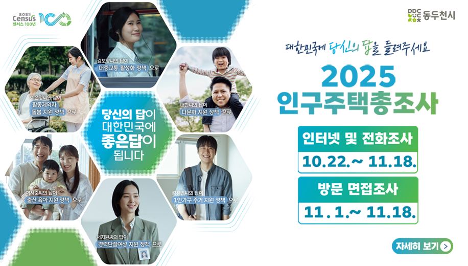 국가데이터처 통계청이 국가데이터처로 새롭게 찾아갑니다 동두천시
대한민국에 당신의 답을 들려 주세요
2025 인구주택총조사
인터넷 및 전화조사 10.22.~11.18.
방문 면접조사 11.1.~11.18.
자세히 보기

당신의 답이 대한민국에 좋은답이 됩니다 김봉영씨의 답이 대중교통 활성화 정책으로 대한씨의 답이 다문화 지원 정책으로 김유빈씨의 답이 1인가구 주거 지원 정책으로 서지원씨의 답이 경력단절여성 지원 정책으로 이서준씨의 답이 출산 유아지원 정책으로 이은영씨의 답이 활동제약자 돌봄 지원 정책으로