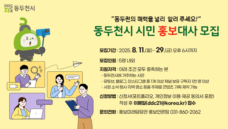 "동두천의 매력을 널리 알려 주세요!"
동두천시 시민 홍보대사 모집
모집기간 2025. 8. 11.(월)∼29.(금) 오후 6시까지
모집인원 5명 내외
지원자격 아래 조건 모두 충족하는 분
동두천시에 거주하는 시민
유튜브, 블로그, 인스타그램 중 1개 이상 채널 보유 구독자 1천 명 이상
시정 소식·행사·지역 명소 등을 주제로 콘텐츠 기획·제작 가능
신청방법 신청서(포트폴리오, 개인정보 이용·제공 동의서 포함) 작성 후 이메일(ddc21@korea.kr) 접수
문의전화 홍보미래담당관 홍보언론팀 031-860-2062