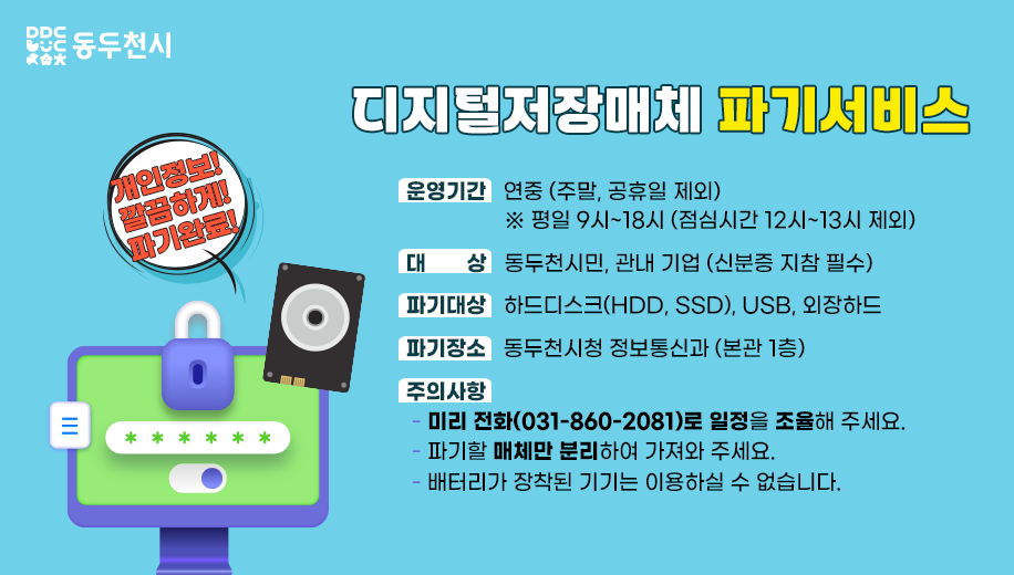 개인정보! 깔끔하게! 파기완료!
디지털저장매체 파기 서비스 
운영기간   연중 (주말, 공휴일 제외)※ 평일 9시~18시 (점심시간 12시~13시 제외)
대상 동두천시민, 관내 기업 (신분증 지참 필수)
파기대상 하드디스크(HDD, SSD), USB, 외장하드
파기장소 동두천시청 정보통신과 (본관 1층)
주의사항
미리 전화(031-860-2081)로 일정을 조율해 주세요.
파기할 매체만 분리하여 가져와 주세요.
배터리가 장착된 기기는 이용하실 수 없습니다.