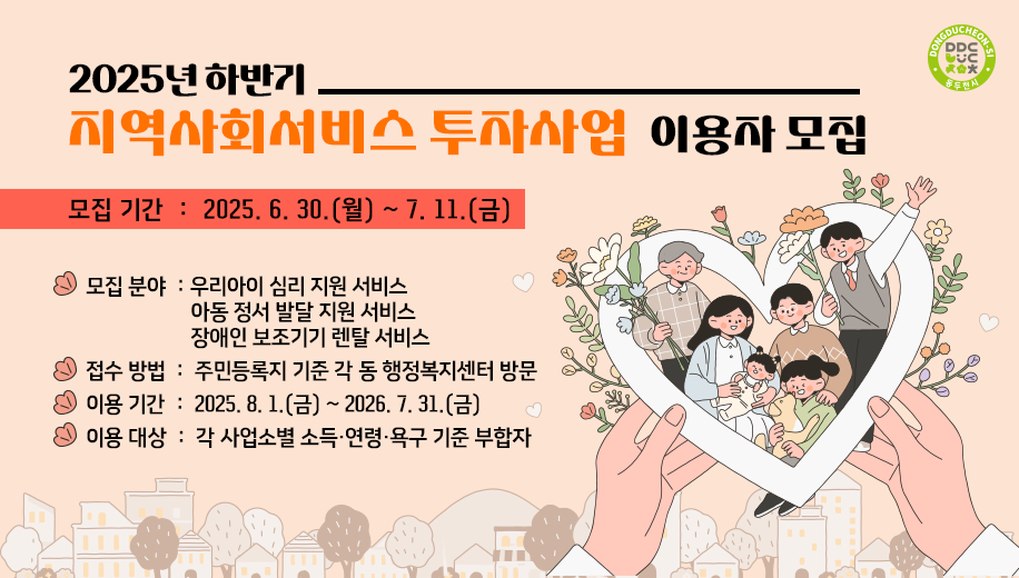 2025년 하반기 지역사회서비스 투자사업 이용자 모집
모집 기간: 2025. 6. 30.(월) ~ 7. 11.(금)
모집 분야: 우리아이 심리 지원 서비스
아동 정서 발달 지원 서비스
장애인 보조기기 렌탈 서비스
접수 방법 : 주민등록지 기준 각 동 행정복지센터 방문
이용 기간 : 2025. 8. 1.(금) ~ 2026. 7. 31.(금)
이용 대상 : 각 사업소별 소득·연령·욕구 기준 부합자