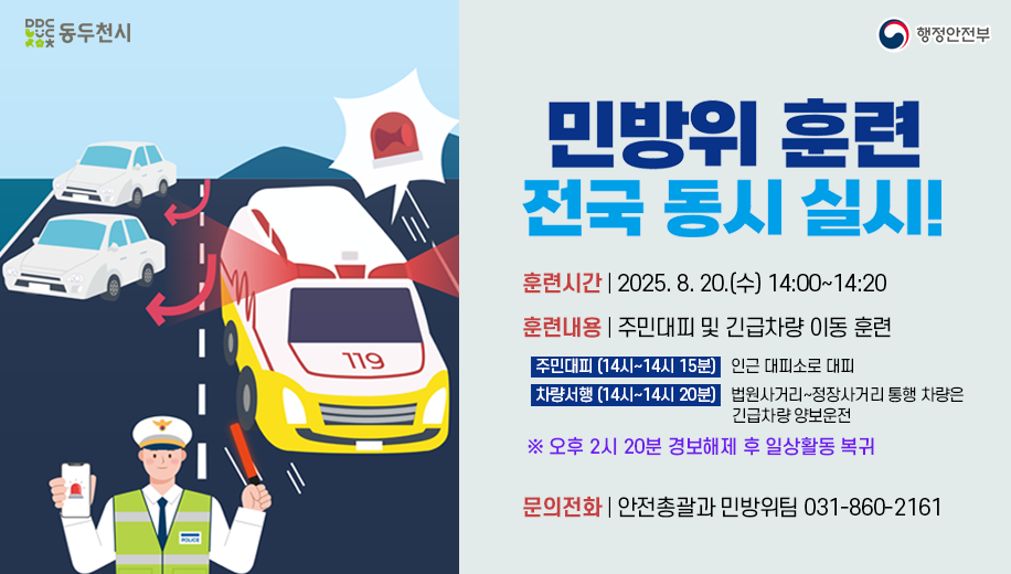 민방위 훈련 전국 동시 실시!
훈련기간 2025. 8. 20.(수) 14:00~14:20
훈련내용 주민대피 및 긴급차량 이동 훈련
주민대피 (14시~14시 15분) 인근 대피소로 대피  
차량서행 (14시~14시 20분) 법원사거리~정장사거리 통행 차량은 긴급차량 양보운전
※ 오후 2시 20분 경보해제 후 일상활동 복귀
문의전화 | 안전총괄과 민방위팀 031-860-2161
