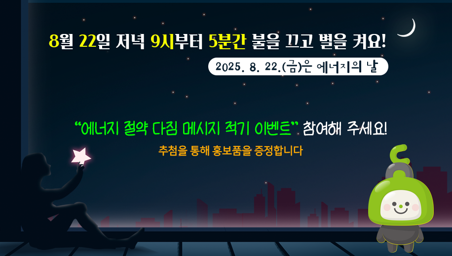 8월 22일 저녁 9시부터 5분간 불을 끄고 별을 켜요!
2025.8.22.(금)은 에너지의 날
“에너지 절약 다짐 메시지 적기 이벤트” 참여해 주세요!
추첨을 통해 홍보품을 증정합니다