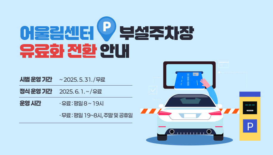 어울림센터 부설주차장 유료화 전환 안내
시범 운영 기간 ~ 2025. 5. 31. / 무료
정식 운영 기간 2025. 6 . 1. ~ / 유료
운영 시간
유료 : 평일 8~19시
무료 : 평일 19~8시, 주말 및 공휴일