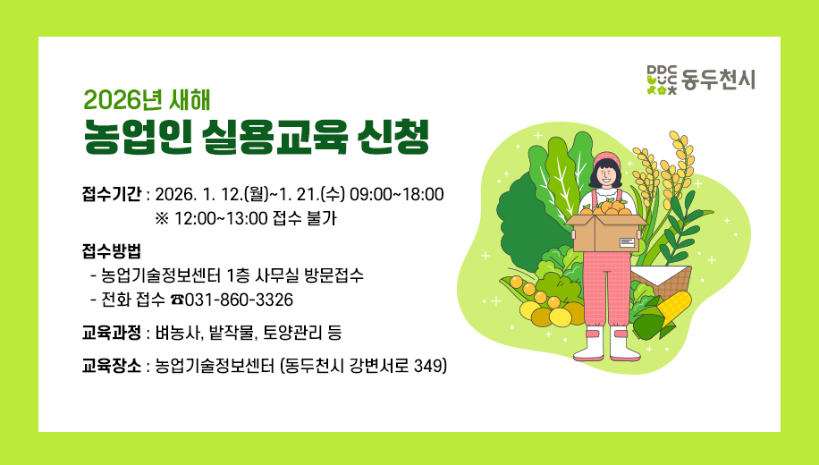 2026년 새해 농업인 실용교육 신청
접수기간 2026. 1. 12.(월)~1. 21.(수) 09:00~18:00 
12:00~13:00 접수 불가
접수방법
농업기술정보센터 1층 사무실 방문접수
전화 접수 ☎031-860-3326 
교육과정 벼농사, 밭작물, 토양관리 등
교육장소 농업기술정보센터 (동두천시 강변서로 349)