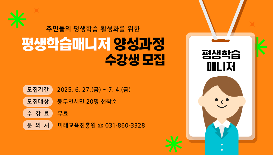 주민들의 평생학습 활성화를 위한
평생학습매니저 양성과정 수강생 모집
모집기간 2025. 6. 27.(금) ~ 7. 4.(금)
모집대상 동두천시민 20명 선착순 
수강료 무료
문의처 미래교육진흥원 ☎ 031-860-3328