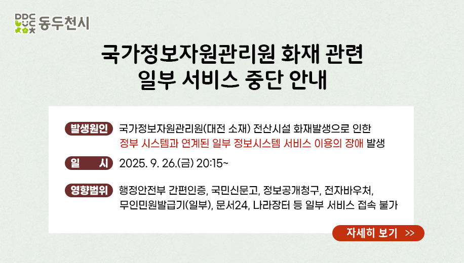국가정보자원관리원 화재 관련 일부 서비스 중단 안내
발생원인 국가정보자원관리원(대전 소재) 전산시설 화재발생으로 인한 정부 시스템과 연계된 일부 정보시스템 서비스 이용의 장애 발생
일 시 2025. 9. 26.(금) 20:15~
영향범위  행정안전부 간편인증, 국민신문고, 정보공개청구, 전자바우처,
무인민원발급기(일부), 문서24, 나라장터 등 일부 서비스 접속 불가